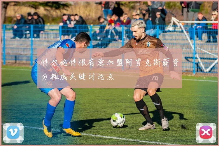 特尔施特根有意加盟阿贾克斯薪资分摊成关键讨论点