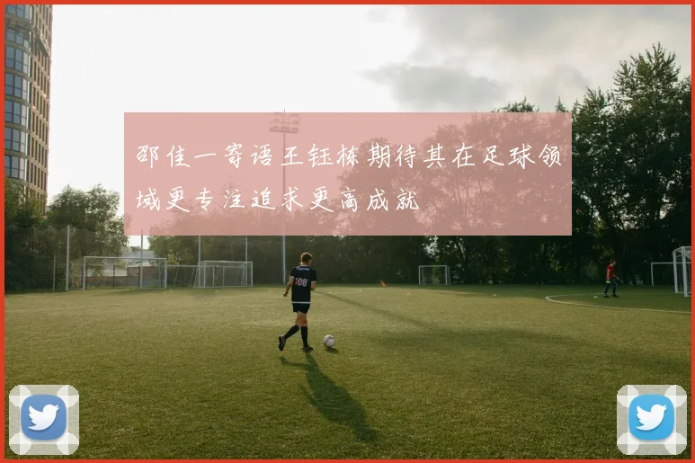 邵佳一寄语王钰栋期待其在足球领域更专注追求更高成就