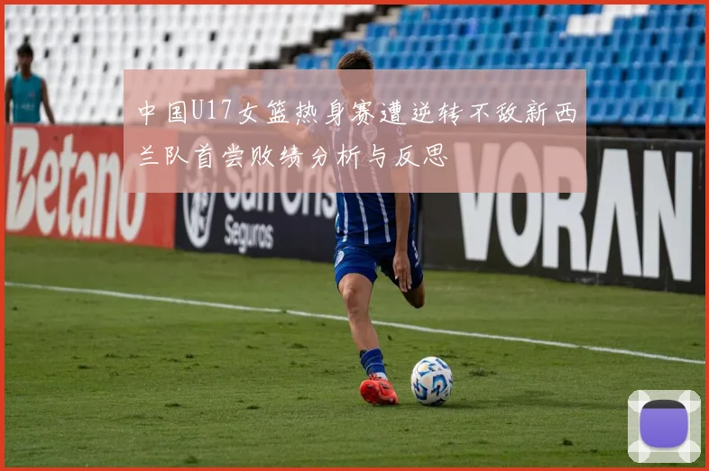 中国U17女篮热身赛遭逆转不敌新西兰队首尝败绩分析与反思