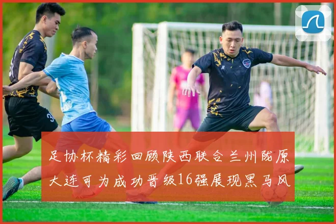 足协杯精彩回顾陕西联合兰州陇原大连可为成功晋级16强展现黑马风采