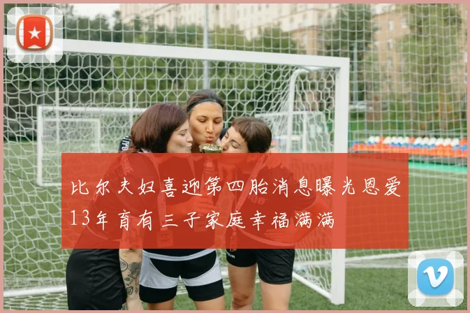 比尔夫妇喜迎第四胎消息曝光恩爱13年育有三子家庭幸福满满