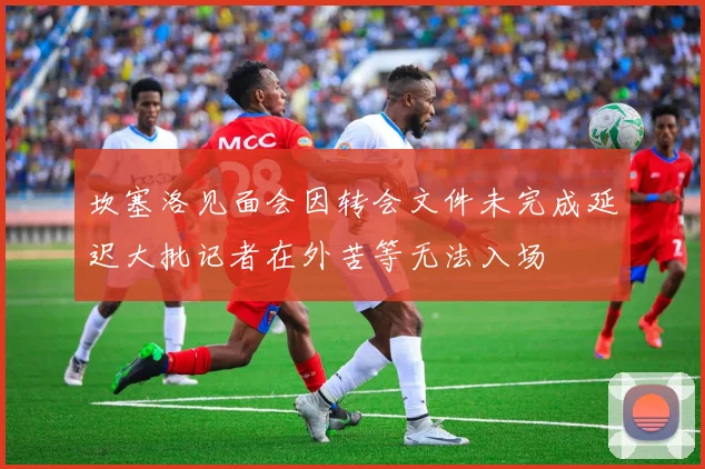 坎塞洛见面会因转会文件未完成延迟大批记者在外苦等无法入场