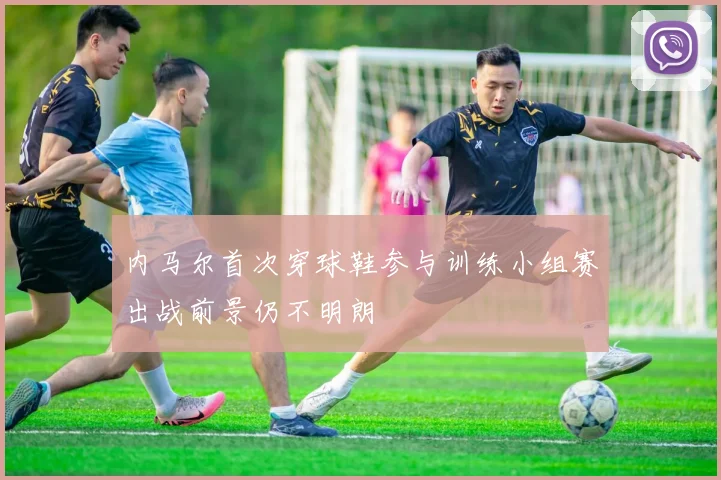内马尔首次穿球鞋参与训练小组赛出战前景仍不明朗