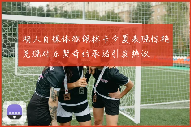 湖人自媒体称佩林卡今夏表现惊艳兑现对东契奇的承诺引发热议