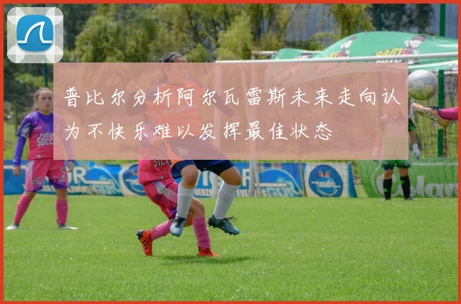 普比尔分析阿尔瓦雷斯未来走向认为不快乐难以发挥最佳状态