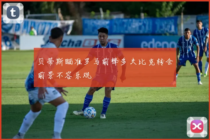 贝蒂斯瞄准罗马前锋多夫比克转会前景不容乐观
