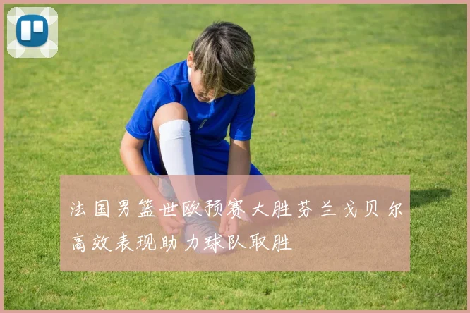 法国男篮世欧预赛大胜芬兰戈贝尔高效表现助力球队取胜