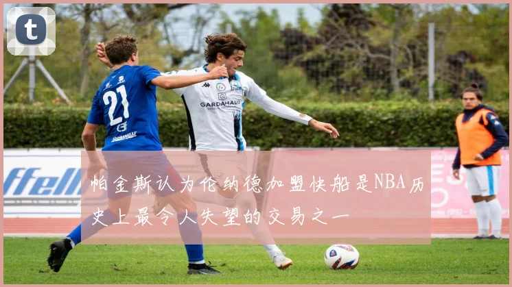 帕金斯认为伦纳德加盟快船是NBA历史上最令人失望的交易之一