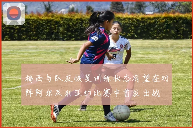 梅西与队友恢复训练状态有望在对阵阿尔及利亚的比赛中首发出战