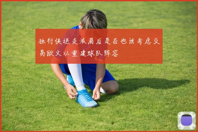 独行侠送走浓眉后是否也该考虑交易欧文以重建球队阵容