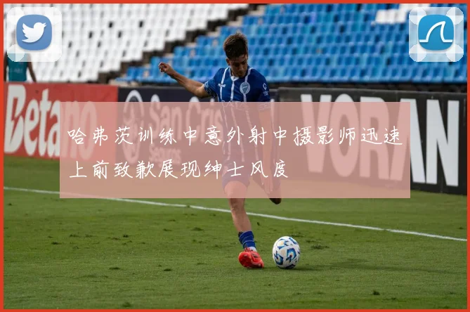 哈弗茨训练中意外射中摄影师迅速上前致歉展现绅士风度