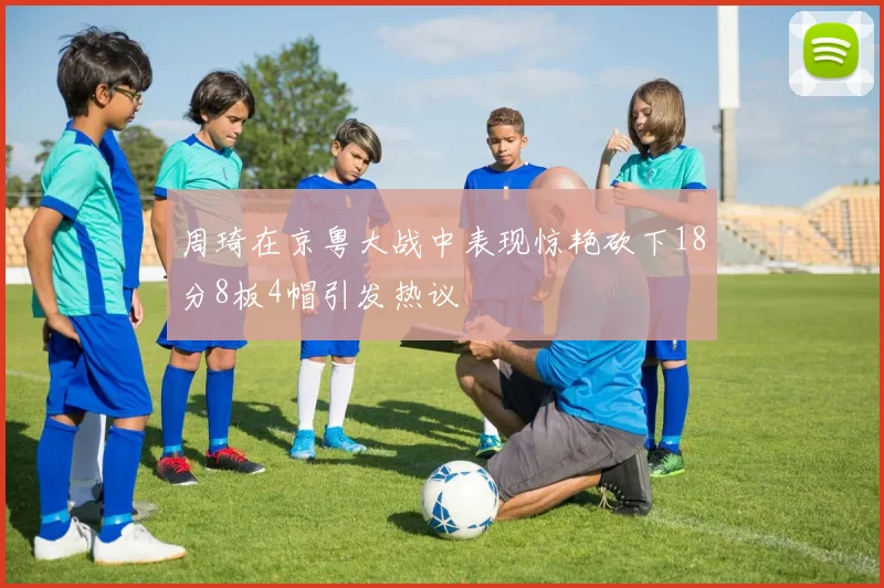 周琦在京粤大战中表现惊艳砍下18分8板4帽引发热议