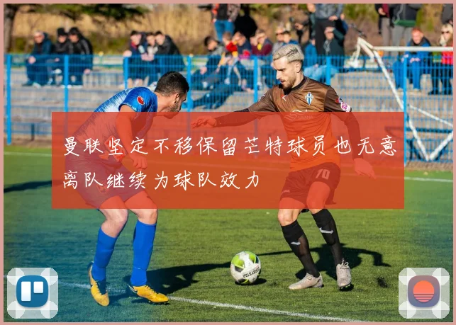 曼联坚定不移保留芒特球员也无意离队继续为球队效力