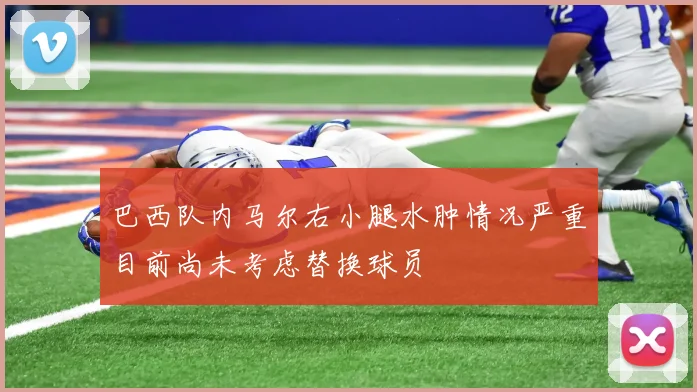 巴西队内马尔右小腿水肿情况严重目前尚未考虑替换球员