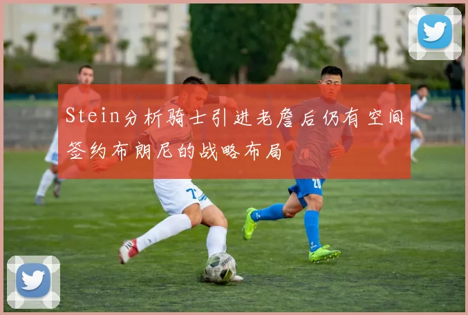 Stein分析骑士引进老詹后仍有空间签约布朗尼的战略布局