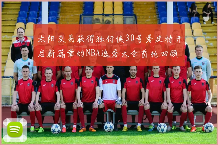 太阳交易获得独行侠30号秀皮特开启新篇章的NBA选秀大会首轮回顾