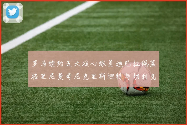 罗马续约五大核心球员迪巴拉佩莱格里尼曼奇尼克里斯坦特与切利克共创未来