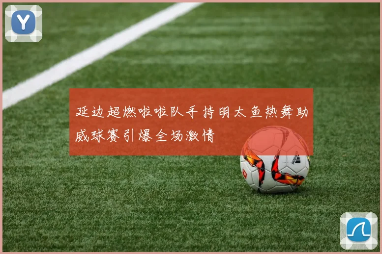 延边超燃啦啦队手持明太鱼热舞助威球赛引爆全场激情