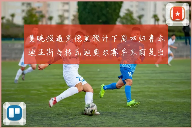 曼晚报道罗德里预计下周回归鲁本迪亚斯与格瓦迪奥尔赛季末前复出