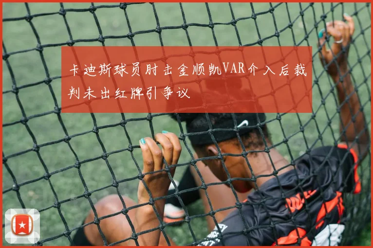 卡迪斯球员肘击金顺凯VAR介入后裁判未出红牌引争议
