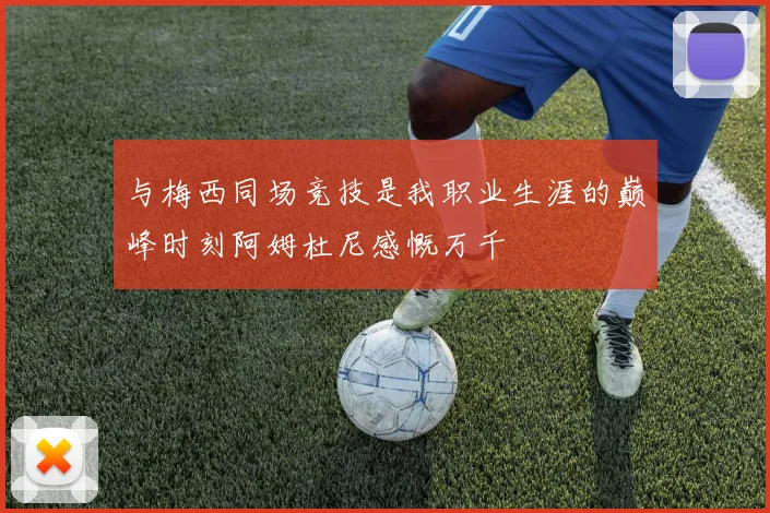 与梅西同场竞技是我职业生涯的巅峰时刻阿姆杜尼感慨万千