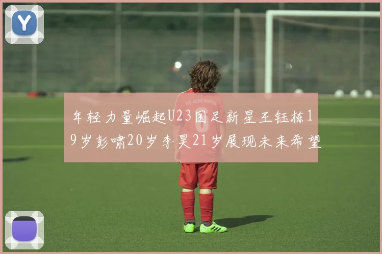 年轻力量崛起U23国足新星王钰栋19岁彭啸20岁李昊21岁展现未来希望