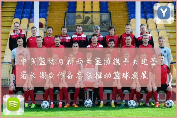 中国篮协与新西兰篮协携手共进签署长期合作备忘录推动篮球发展